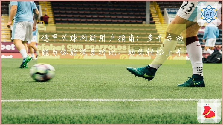 德甲买球网新用户指南：多平台功能与体验深度对比，助你轻松上手