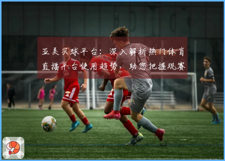 亚美买球平台：深入解析热门体育直播平台使用趋势，助您把握观赛新动态